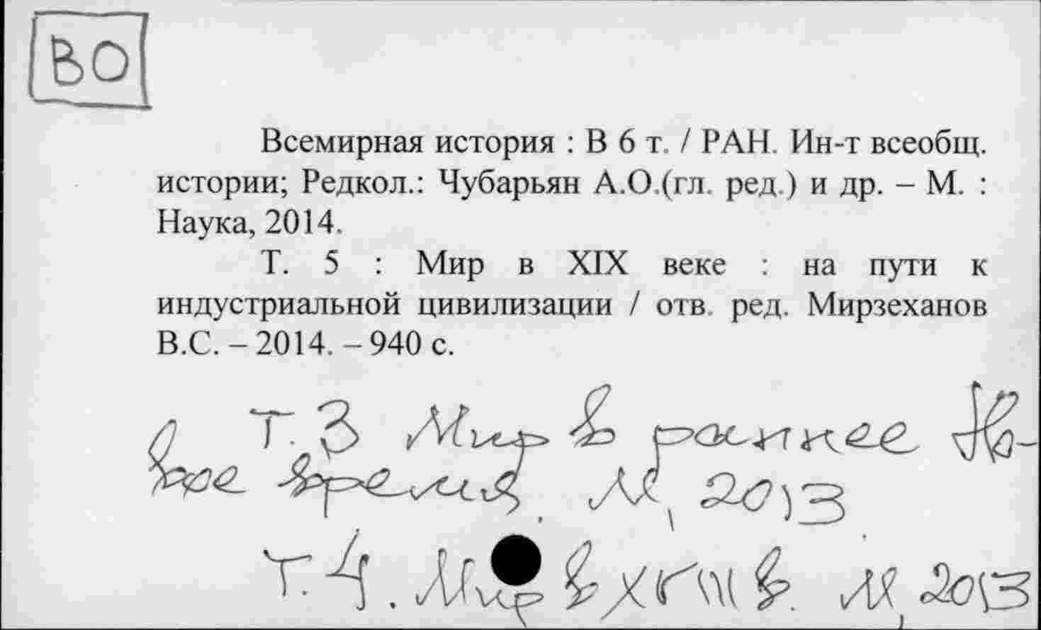 ﻿Всемирная история : В 6 т. / РАН. Ин-т всеобщ, истории; Редкол.: Чубарьян А.О.(гл. ред.) и др. - М. : Наука, 2014.
Т. 5 : Мир в XIX веке на пути к индустриальной цивилизации / отв. ред. Мирзеханов В.С.-2014.-940 с.